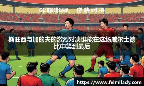 斯旺西与加的夫的激烈对决谁能在这场威尔士德比中笑到最后